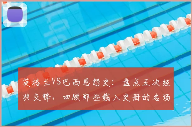 英格兰VS巴西恩怨史：盘点五次经典交锋，回顾那些载入史册的名场面