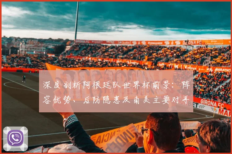 深度剖析阿根廷队世界杯前景:阵容优势、后防隐患及南美主要对手战术解读