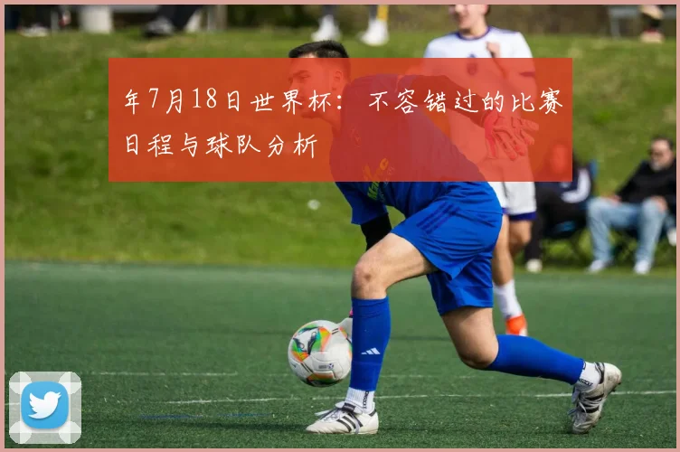 年7月18日世界杯:不容错过的比赛日程与球队分析