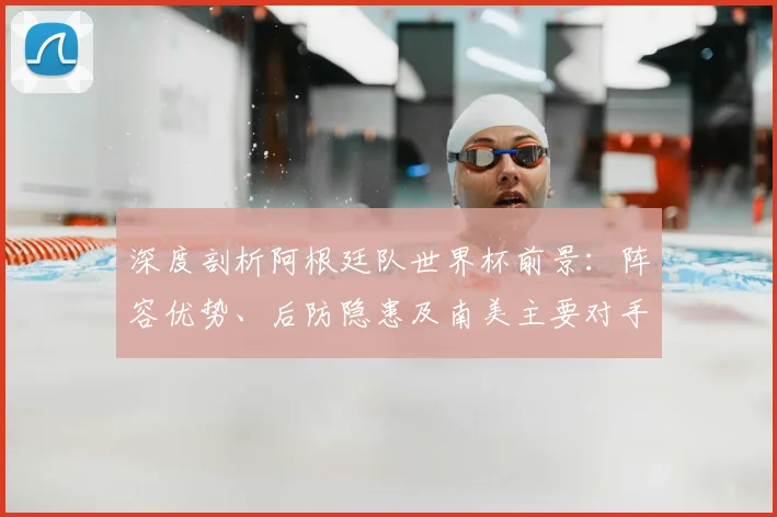深度剖析阿根廷队世界杯前景：阵容优势、后防隐患及南美主要对手战术解读